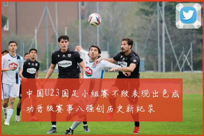 中国U23国足小组赛不败表现出色成功晋级赛事八强创历史新纪录