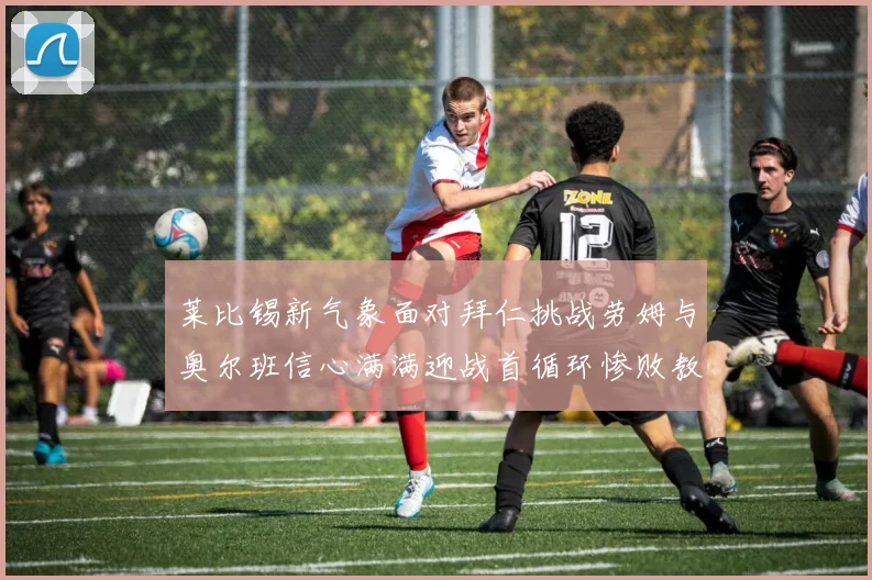莱比锡新气象面对拜仁挑战劳姆与奥尔班信心满满迎战首循环惨败教训
