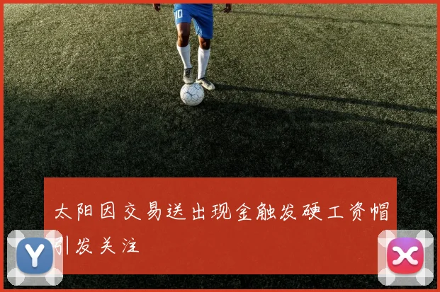 太阳因交易送出现金触发硬工资帽引发关注