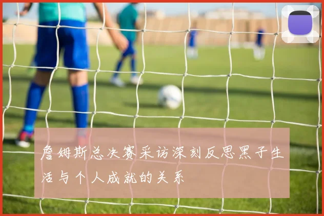 詹姆斯总决赛采访深刻反思黑子生活与个人成就的关系