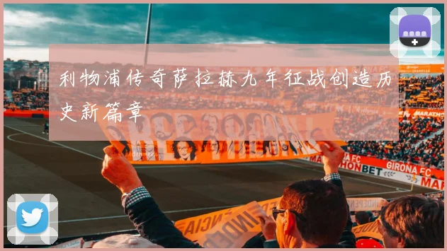 利物浦传奇萨拉赫九年征战创造历史新篇章