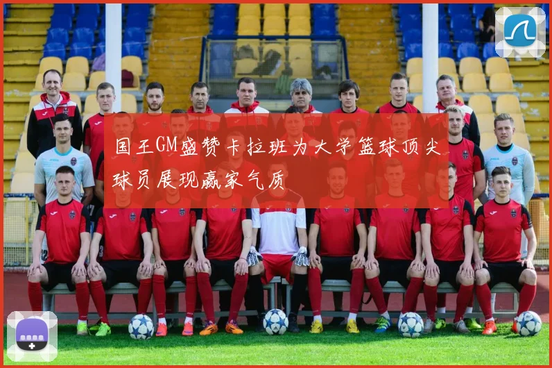 国王GM盛赞卡拉班为大学篮球顶尖球员展现赢家气质
