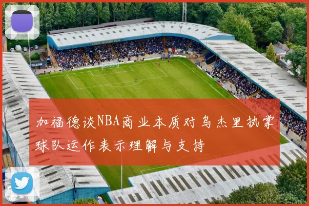 加福德谈NBA商业本质对乌杰里执掌球队运作表示理解与支持