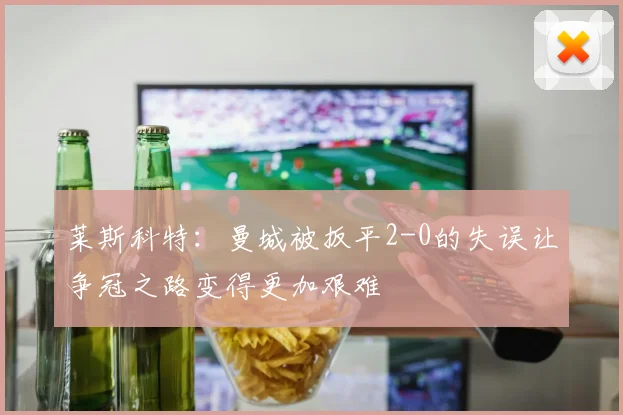 莱斯科特：曼城被扳平2-0的失误让争冠之路变得更加艰难