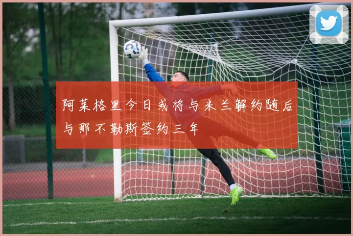 阿莱格里今日或将与米兰解约随后与那不勒斯签约三年