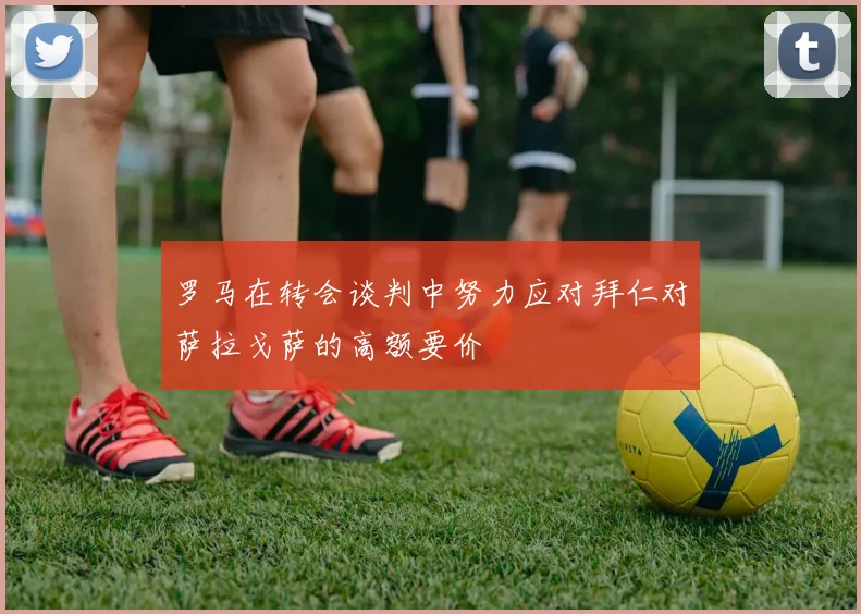 罗马在转会谈判中努力应对拜仁对萨拉戈萨的高额要价