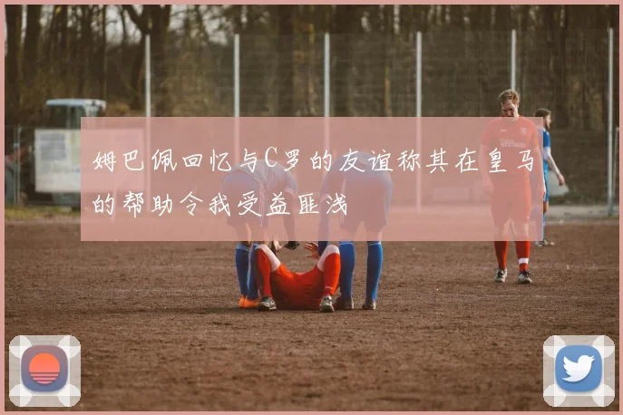 姆巴佩回忆与C罗的友谊称其在皇马的帮助令我受益匪浅