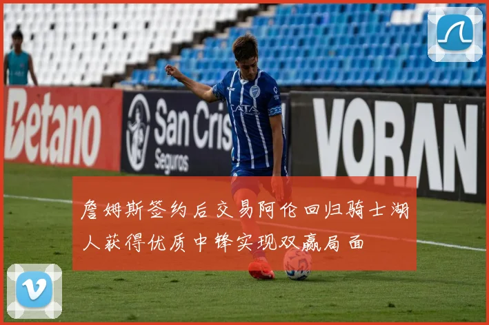 詹姆斯签约后交易阿伦回归骑士湖人获得优质中锋实现双赢局面