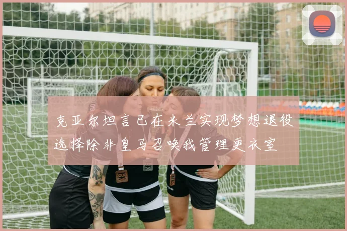 克亚尔坦言已在米兰实现梦想退役选择除非皇马召唤我管理更衣室