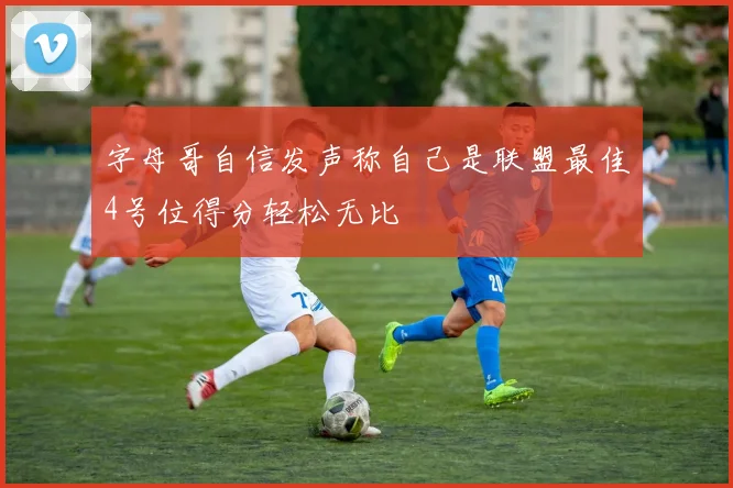 字母哥自信发声称自己是联盟最佳4号位得分轻松无比
