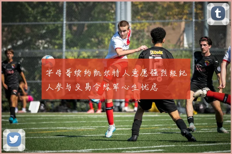 字母哥续约凯尔特人意愿强烈经纪人参与交易令绿军心生忧虑