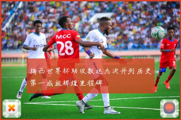 梅西世界杯助攻数达九次并列历史第一成就辉煌里程碑