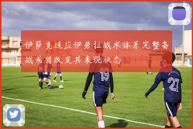 伊萨克适应伊劳拉战术体系完整备战或将改变其表现状态