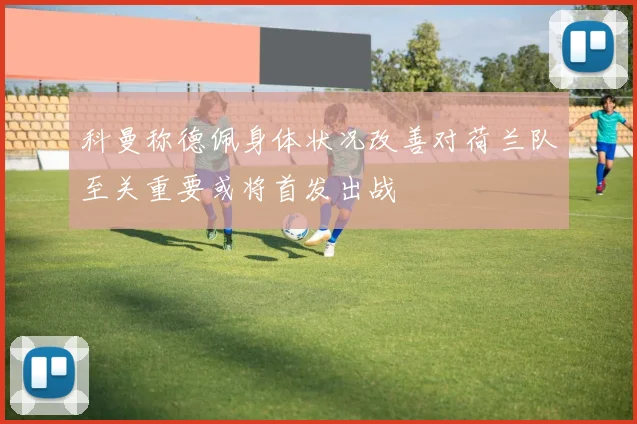 科曼称德佩身体状况改善对荷兰队至关重要或将首发出战
