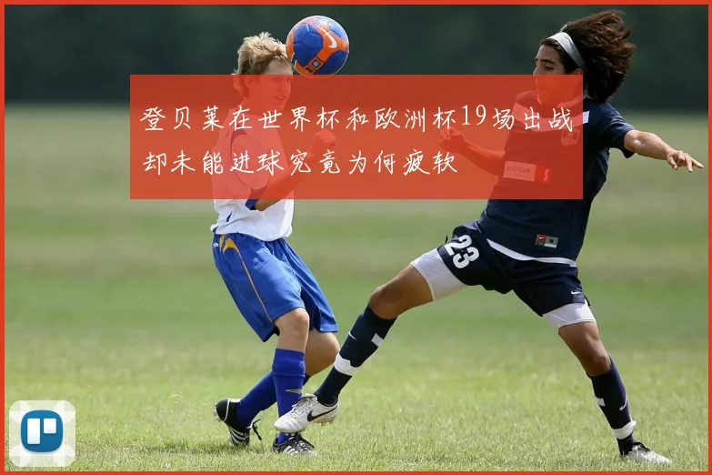 登贝莱在世界杯和欧洲杯19场出战却未能进球究竟为何疲软