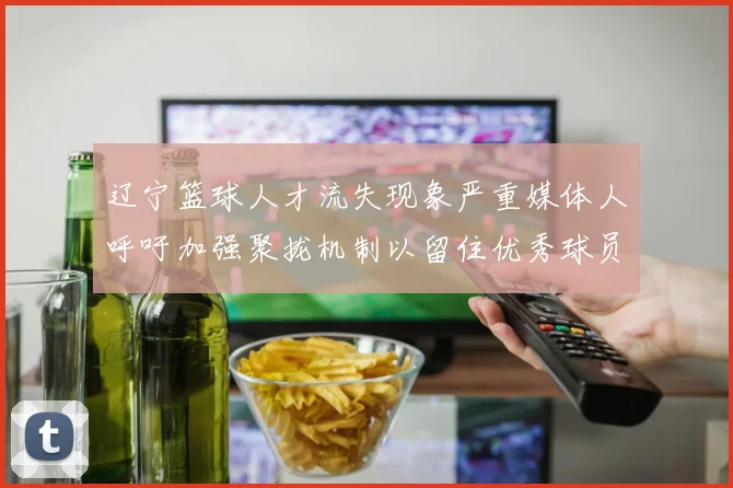 辽宁篮球人才流失现象严重媒体人呼吁加强聚拢机制以留住优秀球员