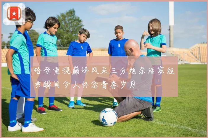 哈登重现巅峰风采三分绝杀活塞经典瞬间令人怀念青春岁月