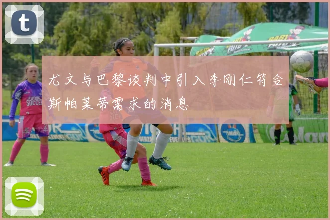 尤文与巴黎谈判中引入李刚仁符合斯帕莱蒂需求的消息