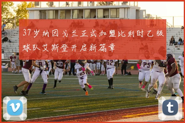 37岁纳因戈兰正式加盟比利时乙级球队艾斯登开启新篇章