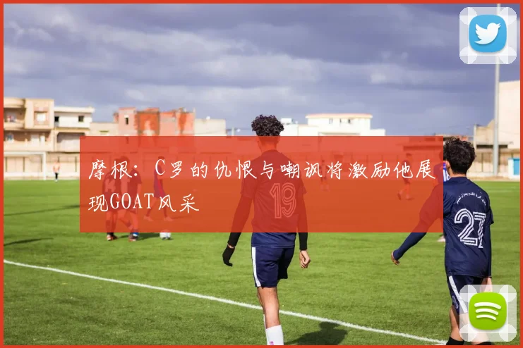 摩根:C罗的仇恨与嘲讽将激励他展现GOAT风采
