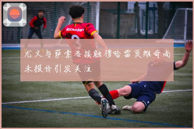 尤文与萨索洛接触穆哈雷莫维奇尚未报价引发关注
