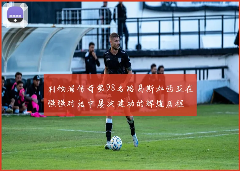 利物浦传奇第98名路易斯加西亚在强强对话中屡次建功的辉煌历程