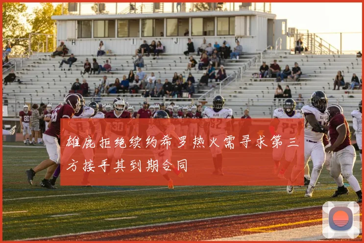 雄鹿拒绝续约希罗热火需寻求第三方接手其到期合同