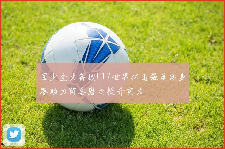 国少全力备战U17世界杯高强度热身赛助力阵容磨合提升实力