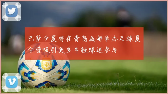巴萨今夏将在青岛成都举办足球夏令营吸引更多年轻球迷参与