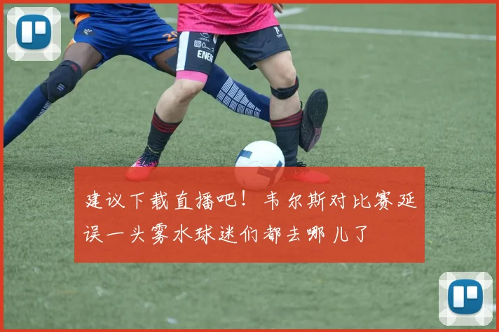 建议下载直播吧！韦尔斯对比赛延误一头雾水球迷们都去哪儿了