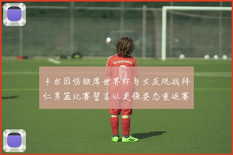 卡尔因伤缺席世界杯与女友观战拜仁男篮比赛誓言以更强姿态重返赛场