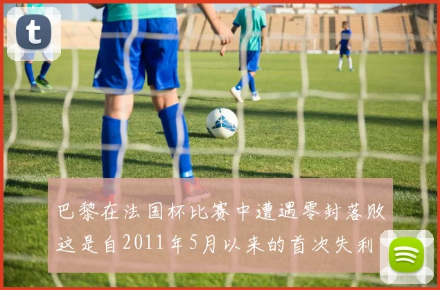 巴黎在法国杯比赛中遭遇零封落败这是自2011年5月以来的首次失利